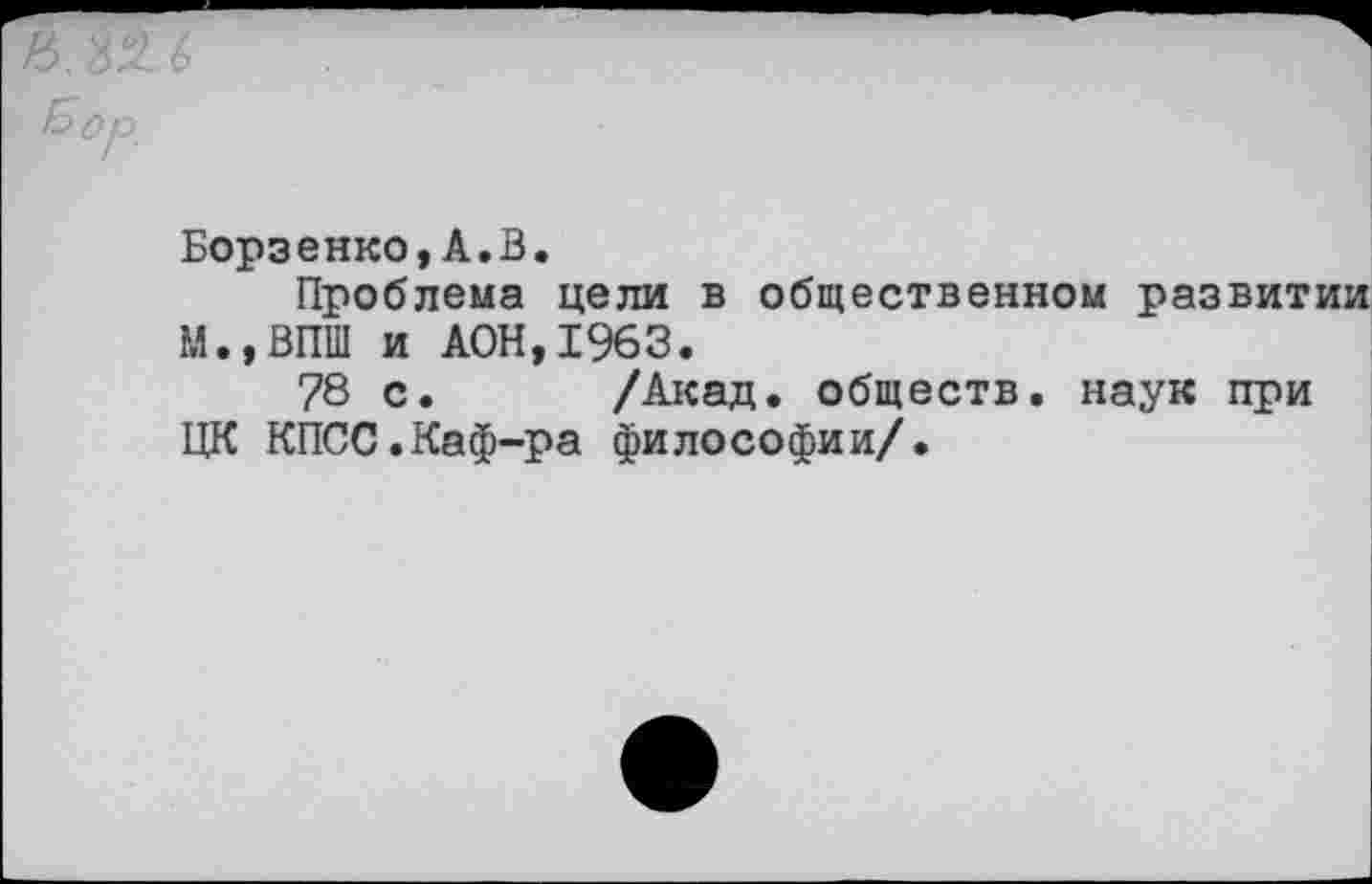 ﻿&ор.
Борзенко,А.В.
Проблема цели в общественном развитии М.,ВПШ и А0Н,1963.
78 с. /Акад, обществ, наук при ЦК КПСС.Каф-ра философии/.